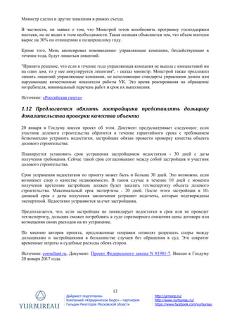 13
Дайджест подготовлен
Компанией «Юридическое Бюро» - партнером
Гильдии Риэлторов Московской области
http://grmonp.ru/
http://www.yurbureau.ru/
https://www.facebook.com/yurbureau
Министр сделал и другие заявления в рамках съезда.
В частности, он заявил о том, что Минстрой готов возобновить программу господдержки
ипотеки, но не видит в этом необходимости. Такая позиция объясняется тем, что объем ипотеки
вырос на 30% по отношению к позапрошлому году.
Кроме того, Мень анонсировал нововведение: управляющие компании, бездействующие в
течение года, будут лишаться лицензий.
"Принято решение, что если в течение года управляющая компания не вышла с инициативой ни
на один дом, то у нее аннулируется лицензия", - сказал министр. Минстрой также предложил
лишать лицензий управляющие компании, не исполняющие стандарты управления домом или
нарушающие качественные показатели работы УК. Это время реагирования на обращение
потребителя, минимальный перечень работ и срок их выполнения.
Источник: «Российская газета»
1.12 Предлагается обязать застройщика представлять дольщику
доказательства проверки качества объекта
20 января в Госдуму внесен проект об этом. Документ предусматривает следующее: если
участник долевого строительства обратится в течение гарантийного срока с требованием
безвозмездно устранить недостатки, застройщик обязан провести проверку качества объекта
долевого строительства.
Планируется установить срок устранения застройщиком недостатков - 30 дней с даты
получения требования. Сейчас такой срок согласовывают между собой застройщик и участник
долевого строительства.
Срок устранения недостатков по проекту может быть и больше 30 дней. Это возможно, если
возникнет спор о качестве недвижимости. В таком случае в течение 10 дней с момента
получения претензии застройщик должен будет заказать техэкспертизу объекта долевого
строительства. Максимальный срок экспертизы - 20 дней. После этого застройщик в 10-
дневный срок с даты получения заключения устраняет недочеты, которые подтверждены
экспертизой. Недостатки устраняются за счет застройщика.
Предполагается, что, если застройщик не ликвидирует недостатки в срок или не проведет
техэкспертизу, дольщик сможет потребовать в суде соразмерного снижения цены договора или
возмещения своих расходов на их устранение.
По мнению авторов проекта, предложенные поправки позволят разрешать споры между
дольщиками и застройщиками в большинстве случаев без обращения в суд. Это сократит
временные затраты и судебные расходы обеих сторон.
Источник: consultant.ru, Документ: Проект Федерального закона N 81981-7. Внесен в Госдуму
20 января 2017 года.
 