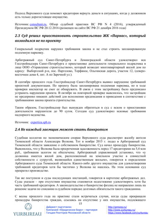 15
Дайджест подготовлен
Компанией «Юридическое Бюро» - партнером
Гильдии Риэлторов Московской области
http://grmonp.ru/
http://www.yurbureau.ru/
https://www.facebook.com/yurbureau
Подход Верховного суда поможет кредиторам вернуть деньги в ситуациях, когда у должников
есть только дорогостоящее имущество.
Источник: consultant.ru, Обзор судебной практики ВС РФ N 4 (2016), утвержденный
Президиумом ВС РФ 20.12.2016 (размещен на сайте ВС РФ 21 декабря 2016 года)
2.3 Суд решил приостановить строительство ЖК «Парнас», который
возводился не по проекту
Генеральный подрядчик нарушил требования закона и не стал строить запланированную
подземную парковку.
Арбитражный суд Санкт-Петербурга и Ленинградской области удовлетворил иск
Госстройнадзора Санкт-Петербурга о приостановке деятельности генерального подрядчика в
лице ООО «Управление строительством», который возводит многоквартирный жилой дом по
адресу: Выборгский р-н, пос. Парголово, Торфяное, Ольгинская дорога, участок 12, (северо-
восточнее дома 4, лит. А по Заречной ул.).
В сентябре прошлого года Госстройнадзор Санкт-Петербурга выявил нарушение требований
проектной документации. По проекту была запланирована подземная парковка, но в ходе
проверки инспектор не смог ее обнаружить. В связи с этим застройщику было предписано
устранить нарушения проекта. В октябре на повторной проверке выяснилось, что застройщик
не предпринял никаких действий для исполнения предписания и приведения в соответствие с
требованиями закона проекта строительства.
Таким образом, Госстройнадзор был вынужден обратиться в суд с иском о приостановки
деятельности нарушителя до 90 суток. Сегодня суд удовлетворил исковые требования
надзорного ведомства.
Источник: expertiza.spb.ru
2.4 Не каждый заемщик может стать банкротом
Судебная коллегия по экономическим спорам Верховного суда рассмотрит жалобу жителя
Тюменской области Александра Волкова. Тот в ноябре 2015 г. подал в Арбитражный суд
Тюменской области заявление о собственном банкротстве. Суд начал процедуру банкротства.
Выяснилось, что у Волкова была просроченная задолженность перед 17 кредиторами на 5,4 млн
руб., требования залогом не обеспечены. Арбитражный управляющий установил, что «у
должника имеется жилой дом, расположенный на земельном участке в совместной
собственности с супругой, являющийся единственным жильем», говорится в определении
Арбитражного суда Тюменской области. Какого-либо другого имущества для удовлетворения
требований кредиторов хотя бы частично у Волкова не нашлось. На этом основании суд
прекратил производство.
Так же поступили и суды последующих инстанций, говорится в картотеке арбитражных дел.
Суды указали – при отсутствии имущества становится недостижимо удовлетворить хотя бы
часть требований кредиторов. А законодательство о банкротстве физлиц не направлено лишь на
решение задачи по списанию в судебном порядке долговых обязательств такого гражданина.
С весны прошлого года на практике стали встречаться случаи, когда суды прекращали
процедуры банкротства граждан, ссылаясь на отсутствие у них имущества, подлежащего
 