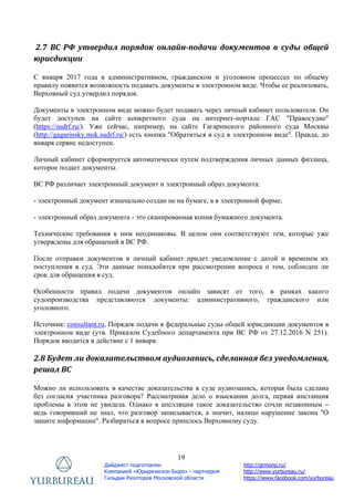 19
Дайджест подготовлен
Компанией «Юридическое Бюро» - партнером
Гильдии Риэлторов Московской области
http://grmonp.ru/
http://www.yurbureau.ru/
https://www.facebook.com/yurbureau
2.7 ВС РФ утвердил порядок онлайн-подачи документов в суды общей
юрисдикции
С января 2017 года в административном, гражданском и уголовном процессах по общему
правилу появится возможность подавать документы в электронном виде. Чтобы ее реализовать,
Верховный суд утвердил порядок.
Документы в электронном виде можно будет подавать через личный кабинет пользователя. Он
будет доступен на сайте конкретного суда на интернет-портале ГАС "Правосудие"
(https://sudrf.ru/). Уже сейчас, например, на сайте Гагаринского районного суда Москвы
(http://gagarinsky.msk.sudrf.ru/) есть кнопка "Обратиться в суд в электронном виде". Правда, до
января сервис недоступен.
Личный кабинет сформируется автоматически путем подтверждения личных данных физлица,
которое подает документы.
ВС РФ различает электронный документ и электронный образ документа:
- электронный документ изначально создан не на бумаге, а в электронной форме;
- электронный образ документа - это сканированная копия бумажного документа.
Технические требования к ним неодинаковы. В целом они соответствуют тем, которые уже
утверждены для обращений в ВС РФ.
После отправки документов в личный кабинет придет уведомление с датой и временем их
поступления в суд. Эти данные понадобятся при рассмотрении вопроса о том, соблюден ли
срок для обращения в суд.
Особенности правил подачи документов онлайн зависят от того, в рамках какого
судопроизводства представляются документы: административного, гражданского или
уголовного.
Источник: consultant.ru, Порядок подачи в федеральные суды общей юрисдикции документов в
электронном виде (утв. Приказом Судебного департамента при ВС РФ от 27.12.2016 N 251).
Порядок вводится в действие с 1 января.
2.8 Будет ли доказательством аудиозапись, сделанная без уведомления,
решал ВС
Можно ли использовать в качестве доказательства в суде аудиозапись, которая была сделана
без согласия участника разговора? Рассматривая дело о взыскании долга, первая инстанция
проблемы в этом не увидела. Однако в апелляции такое доказательство сочли незаконным –
ведь говоривший не знал, что разговор записывается, а значит, налицо нарушение закона "О
защите информации". Разбираться в вопросе пришлось Верховному суду.
 
