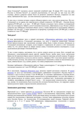20
Дайджест подготовлен
Компанией «Юридическое Бюро» - партнером
Гильдии Риэлторов Московской области
http://grmonp.ru/
http://www.yurbureau.ru/
https://www.facebook.com/yurbureau
Невозвращенные долги
Анна Стаханова* одолжила деньги знакомой семейной паре. В январе 2011 года она дала
Руслану и Евгении Белых*, ее дальней родственнице, 1,5 млн руб. на три года под 20%
годовых. Деньги супругам нужны были на развитие семейного бизнеса, открытого на имя
жены. Заѐмщиком был муж – его имя значилось в расписке и договоре займа.
За три года, в течение которых супруги обещали вернуть долг, они успели развестись. На счет
Стахановой за это время они перечислили в общей сложности 128 000 руб. – Евгения Белых
перевела 98 000 руб., а ее муж – 30 000 руб. Однако остальную часть суммы в оговоренный
срок так и не вернули. Забрать долги Стаханова попыталась, обратившись в суд. В иске к обоим
супругам она добивалась взыскания общего долга, а также процентов за пользование займом в
размере 1,45 млн руб., а также процентов за просрочку в размере почти 230 000 руб., в общей
сложности 3 млн 177 000 руб.
Чей долг?
В ходе рассмотрения дела в первой инстанции в Московском районном суде Тверской
области представитель Стахановой настаивала, что долг у супругов совместный. Евгения
Белых присутствовала при заключении договора займа, была с ними согласна, обсуждала со
Стахановой возможность возврата долга товаром и переводила ей деньги в счѐт погашения
займа. То, что деньги брали на общие нужды семьи, Стаханова решила подтвердить в суде
аудиозаписью разговора с Евгенией Белых.
Та же, в свою очередь, настаивала, что о долгах супруга ничего не знала. Долг, который она
обсуждала с родственницей, совсем другой, заявила Белых: якобы сразу после заключения
брака она без расписки брала деньги в валюте на открытие магазина детской одежды. Отдавала
она деньги ежемесячно, а когда не смогла платить, в феврале 2011 года взяла кредит в рублях,
чтобы погасить остатки. Эти деньги она и переводила Стахановой, а никак не выплачивала долг
мужа, заявила Белых. Суд, однако, решил, что такие утверждения голословны.
Исковые требования в Московском райсуде Твери удовлетворили. С экс-супругов Белых суд
постановил взыскать по 1 млн 252 000 руб. с каждого.
Но в апелляции, Тверском областном суде, решение первой инстанции отменили. В новом
решении по делу суд постановил удовлетворить требования Стахановой к Руслану Белых и
взыскать с него в пользу истицы 3 млн 48 000 руб. А в исковых требованиях к Евгении Белых
суд отказал. Стаханова не представила доказательств, подтверждающих, что долг был общим, а
заѐм предоставлялся на нужды семьи, указано в судебном акте. Аудиозапись разговоров по
телефону, расшифровка которой была в деле, – это недопустимое доказательство, заключил
суд, указав, что аудиозапись была получена без согласия Евгении Белых, что нарушает нормы
процессуального права о предоставлении доказательств.
Записывать разговор – можно
Верховный суд с таким выводом не согласился. Коллегия ВС по гражданским спорам под
председательством судьи Елены Гетман нашла в апелляционном определении ошибку. По
мнению апелляционной инстанции, запись разговора между истицей и ответчицей была сделана
первой без уведомления о фиксации разговора, а потому такая информация получена помимо
воли Евгении Белых, что недопустимо. В подтверждение своей позиции Тверской облсуд
сослался на п. 8 ст. 9 закона "Об информации, информационных технологиях и защите
 