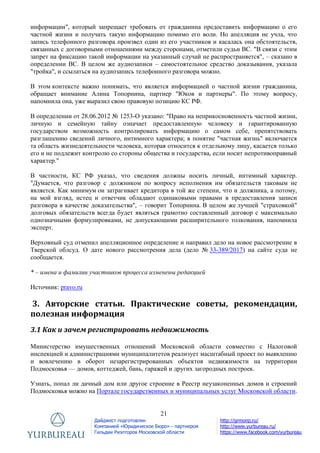 21
Дайджест подготовлен
Компанией «Юридическое Бюро» - партнером
Гильдии Риэлторов Московской области
http://grmonp.ru/
http://www.yurbureau.ru/
https://www.facebook.com/yurbureau
информации", который запрещает требовать от гражданина предоставить информацию о его
частной жизни и получать такую информацию помимо его воли. Но апелляция не учла, что
запись телефонного разговора произвел один из его участников и касалась она обстоятельств,
связанных с договорными отношениями между сторонами, отметили судьи ВС. "В связи с этим
запрет на фиксацию такой информации на указанный случай не распространяется", – сказано в
определении ВС. В целом же аудиозаписи – самостоятельное средство доказывания, указала
"тройка", и ссылаться на аудиозапись телефонного разговора можно.
В этом контексте важно понимать, что является информацией о частной жизни гражданина,
обращает внимание Алина Топорнина, партнер "Юков и партнеры". По этому вопросу,
напомнила она, уже выразил свою правовую позицию КС РФ.
В определении от 28.06.2012 № 1253-О указано: "Право на неприкосновенность частной жизни,
личную и семейную тайну означает предоставленную человеку и гарантированную
государством возможность контролировать информацию о самом себе, препятствовать
разглашению сведений личного, интимного характера; в понятие "частная жизнь" включается
та область жизнедеятельности человека, которая относится к отдельному лицу, касается только
его и не подлежит контролю со стороны общества и государства, если носит непротивоправный
характер."
В частности, КС РФ указал, что сведения должны носить личный, интимный характер.
"Думается, что разговор с должником по вопросу исполнения им обязательств таковым не
является. Как минимум он затрагивает кредитора в той же степени, что и должника, а потому,
на мой взгляд, истец и ответчик обладают одинаковыми правами в предоставления записи
разговора в качестве доказательства", – говорит Топорнина. В целом же лучшей "страховкой"
долговых обязательств всегда будет являться грамотно составленный договор с максимально
однозначными формулировками, не допускающими расширительного толкования, напомнила
эксперт.
Верховный суд отменил апелляционное определение и направил дело на новое рассмотрение в
Тверской облсуд. О дате нового рассмотрения дела (дело № 33-389/2017) на сайте суда не
сообщается.
* – имена и фамилии участников процесса изменены редакцией
Источник: pravo.ru
3. Авторские статьи. Практические советы, рекомендации,
полезная информация
3.1 Как и зачем регистрировать недвижимость
Министерство имущественных отношений Московской области совместно с Налоговой
инспекцией и администрациями муниципалитетов реализует масштабный проект по выявлению
и вовлечению в оборот незарегистрированных объектов недвижимости на территории
Подмосковья — домов, коттеджей, бань, гаражей и других загородных построек.
Узнать, попал ли дачный дом или другое строение в Реестр неузаконенных домов и строений
Подмосковья можно на Портале государственных и муниципальных услуг Московской области.
 