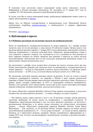 22
Дайджест подготовлен
Компанией «Юридическое Бюро» - партнером
Гильдии Риэлторов Московской области
http://grmonp.ru/
http://www.yurbureau.ru/
https://www.facebook.com/yurbureau
В поисковое поле достаточно ввести кадастровый номер своего земельного участка.
Информация в Реестре регулярно обновляется. По состоянию на 17 января 2017 года он
содержит 151 296 земельных участков по всей Московской области.
В случае, если Вы не знаете кадастровый номер, необходимую информацию можно узнать по
адресу дома (строения) в таблице.
Кроме того, на Портале государственных и муниципальных услуг Московской области
опубликована подробная видеоинструкция, о необходимости и порядке оформления
недвижимости.
Источник: mio.mosreg.ru
4. Публикации в прессе
4.1 Рейтинг регионов по величине налога на недвижимость
Налог на недвижимость, который рассчитывается по новым правилам, до 1 декабря должны
заплатить пока что не все россияне, а лишь жители 28 субъектов страны. Органы власти этих
регионов приняли решение перейти с 1 января 2015 года на применение кадастровой стоимости
объектов недвижимости в качестве налоговой базы. «Известия» проанализировали ставки в
этих субъектах и пришли к выводу, что, несмотря на то что у половины из этих регионов не
было дефицита бюджета на момент принятия ими решения о переходе на новую систему
налогообложения, значительная часть из них использует максимально возможную ставку и не
предоставляет никаких региональных льгот.
До наступления 1 декабря, когда должны быть уплачены все налоги, осталось всего три дня.
Самые ответственные граждане уже заплатили налог на недвижимость, который рассчитан по
новым правилам — исходя из кадастровой стоимости жилья (напомним, что введение нового
налога поэтапное — по 20% в год, а в полном объеме мы будем платить его к 2020 году).
Но увеличение налоговой нагрузки россияне ощутят по-разному. И дело не только в разной
стоимости недвижимости (понятно, что квартира в Москве в разы дороже аналогичной
квартиры в Твери). Регионы вправе самостоятельно определять налоговую ставку. Разумеется, в
рамках закона, который ограничивает ее 0,3% от кадастровой стоимости недвижимости.
Помимо этого, регионы могут предоставлять льготы при уплате налога некоторым категориям
граждан (инвалидам, матерям-одиночкам, многодетным семьям и пр.).
По заказу «Известий» компания Berkshire Advisory Group провела исследование, в результате
которого был составлен рейтинг регионов — от самых «щедрых» до самых «скупых».
— Мы провели анализ ставок налогов и льгот в тех 28 регионах, которые начали рассылать
налоговые требования об уплате налога на недвижимость с кадастровой стоимости. И
обнаружили: представления населения о том, что налог вводился в регионах, где всѐ плохо с
региональными бюджетами и их срочно нужно пополнять, не соответствуют полученным
данным, — сказала «Известиям» генеральный директор Berkshire Advisory Group Ирина
Вишневская. — Как оказалось, из 28 регионов России, которые перешли на новую систему
налогообложения недвижимости, 14 — то есть ровно половина — не только не имели дефицита
бюджета, но и фактически являлись донорами. Оценка недвижимости зафиксирована на 1
января 2014 года, поэтому мы рассматривали экономическую ситуацию в регионах начиная с
того периода.
 