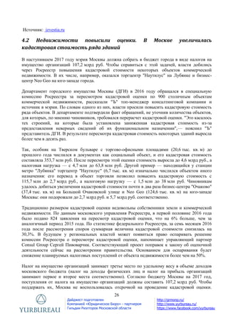 26
Дайджест подготовлен
Компанией «Юридическое Бюро» - партнером
Гильдии Риэлторов Московской области
http://grmonp.ru/
http://www.yurbureau.ru/
https://www.facebook.com/yurbureau
Источник: izvestia.ru
4.2 Недвижимости повысили оценки. В Москве увеличилась
кадастровая стоимость ряда зданий
В наступившем 2017 году мэрия Москвы должна собрать в бюджет города в виде налогов на
имущество организаций 107,2 млрд руб. Чтобы справиться с этой задачей, власти добились
через Росреестр повышения кадастровой стоимости некоторых объектов коммерческой
недвижимости. В их числе, например, оказался торгцентр "Наутилус" на Лубянке и бизнес-
центр Neo Geo на юго-западе города.
Департамент городского имущества Москвы (ДГИ) в 2016 году обращался в специальную
комиссию Росреестра за пересмотром кадастровой оценки по 900 столичным объектам
коммерческой недвижимости, рассказали "Ъ" топ-менеджер консалтинговой компании и
источник в мэрии. По словам одного из них, власти просили повысить кадастровую стоимость
ряда объектов. В департаменте подтвердили факт обращений, не уточнив количества объектов,
для которых, по мнению чиновников, требовался перерасчет кадастровой оценки. "Это касалось
тех строений, на которые была установлена заниженная кадастровая стоимость из-за
предоставления неверных сведений об их функциональном назначении",— пояснил "Ъ"
представитель ДГИ. В результате пересмотра кадастровая стоимость некоторых зданий выросла
более чем в десять раз.
Так, особняк на Тверском бульваре с торгово-офисными площадями (20,6 тыс. кв. м) до
прошлого года числился в документах как социальный объект, и его кадастровая стоимость
составляла 353,7 млн руб. После пересмотра этой оценки стоимость выросла до 4,6 млрд руб., а
налоговая нагрузка — с 4,7 млн до 63,8 млн руб. Другой пример — находящийся у станции
метро "Лубянка" торгцентр "Наутилус" (6,7 тыс. кв. м) изначально числился объектом иного
назначения: его перевод в объект торговли позволил повысить кадастровую стоимость с
115,7 млн до 2,7 млрд руб., а налоговую нагрузку — с 1,5 млн до 38 млн руб. Чиновникам
удалось добиться увеличения кадастровой стоимости почти в два раза бизнес-центра "Очаково"
(37,4 тыс. кв. м) на Большой Очаковской улице и Neo Geo (124,6 тыс. кв. м) на юго-западе
Москвы: они подорожали до 2,7 млрд руб. и 5,7 млрд руб. соответственно.
Традиционно размером кадастровой оценки недовольны собственники земли и коммерческой
недвижимости. По данным московского управления Росреестра, в первой половине 2016 года
было подано 824 заявления на пересмотр кадастровой оценки, что на 6% больше, чем за
аналогичный период 2015 года. По статистике федерального Росреестра, за семь месяцев 2016
года после рассмотрения споров суммарная величина кадастровой стоимости снизилась на
30,3%. В будущем у региональных властей может появиться право оспаривать решение
комиссии Росреестра о пересмотре кадастровой оценки, напоминает управляющий партнер
Consul Group Сергей Пивоварчик. Соответствующий проект поправок к закону об оценочной
деятельности сейчас на рассмотрении правительства. Основанием для оспаривания будет
снижение планируемых налоговых поступлений от объекта недвижимости более чем на 50%.
Налог на имущество организаций занимает третье место по удельному весу в объеме доходов
московского бюджета (налог на доходы физических лиц и налог на прибыль организаций
занимают первое и второе места соответственно). Согласно бюджету Москвы на 2017 год,
поступления от налога на имущество организаций должны составить 107,2 млрд руб. Чтобы
поддержать их, Москва не воспользовалась отсрочкой на проведение кадастровой оценки.
 