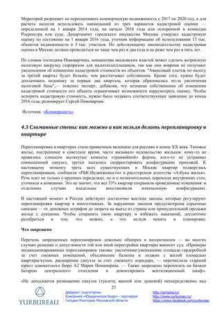 27
Дайджест подготовлен
Компанией «Юридическое Бюро» - партнером
Гильдии Риэлторов Московской области
http://grmonp.ru/
http://www.yurbureau.ru/
https://www.facebook.com/yurbureau
Мораторий разрешает не переоценивать коммерческую недвижимость с 2017 по 2020 год, а для
расчета налогов использовать наименьший из трех вариантов кадастровой оценки —
определенной на 1 января 2014 года, на начало 2016 года или оспоренной в комиссии
Росреестра или суде. Департамент городского имущества Москвы утвердил кадастровую
оценку по состоянию на 1 января 2016 года, уточнив информацию об использовании 13 тыс.
объектов недвижимости и 5 тыс. участков. По действующему законодательству кадастровая
оценка в Москве должна проводиться не чаще чем раз в два года и не реже чем раз в пять лет.
По словам господина Пивоварчика, инициатива московских властей может сделать возросшую
налоговую нагрузку сюрпризом для налогоплательщиков, так как они вовремя не получают
уведомления об изменении кадастровой стоимости их объектов. "Авансовый платеж по налогу
за третий квартал будет больше, чем рассчитывал собственник. Кроме того, нужно будет
доплачивать недоимку за первые два квартала, которая образовалась из-за увеличения
налоговой базы",— пояснил эксперт, добавляя, что незнание собственника об изменении
кадастровой стоимости его объекта ограничивает возможности пересмотреть оценку. Чтобы
оспорить кадастровую стоимость, нужно было подавать соответствующее заявление до конца
2016 года, резюмирует Сергей Пивоварчик.
Источник: «Коммерсантъ»
4.3 Сломанные стены: как можно и как нельзя делать перепланировку в
квартире
Перепланировка в квартирах стала привычным явлением для россиян в конце XX века. Типовое
жилье, построенное в советское время, часто вызывало недовольство жильцов: кому-то не
нравились слишком вытянутые комнаты «трамвайной» формы, кого-то не устраивал
совмещенный санузел, третьи пытались скорректировать конфигурацию прихожей. К
настоящему моменту треть всех существующих в Москве квартир подверглась
перепланировкам, сообщили «РБК-Недвижимости» в риелторском агентстве «Азбука жилья».
Речь идет не только о крупных переделках, но и о незначительных переносах внутренних стен,
уточнили в компании. Это не значит, что все 33% квартир сохранили проведенные изменения: в
отдельных случаях владельцы восстановили изначальную конфигурацию.
В настоящий момент в России действуют достаточно жесткие законы, которые регулируют
перепланировки квартир в многоэтажках. За нарушение законов предусмотрены серьезные
санкции — от денежных штрафов до запрета на выезд из страны или принудительной продажи
жилья с аукциона. Чтобы сохранить свою квартиру и избежать наказаний, достаточно
разобраться в том, что можно, а что нельзя менять в планировке.
Что запрещено
Перечень запрещенных перепланировок довольно обширен и неоднозначен — во многих
случаях решение о допустимости той или иной перестройки квартиры выносит суд. «Примеры
несанкционированных перепланировок таковы: увеличение/уменьшение площади гардеробной
за счет смежных помещений, объединение балкона и лоджии с жилой площадью
квартиры/кухни, расширение санузла за счет смежного коридора, — перечислила старший
юрист адвокатского бюро А2 Мария Понаморева. — Также запрещено переносить на балкон
батарею центрального отопления и демонтировать вентиляционный шкаф».
«Не допускается размещение санузла (туалета, ванной или душевой) непосредственно над
 