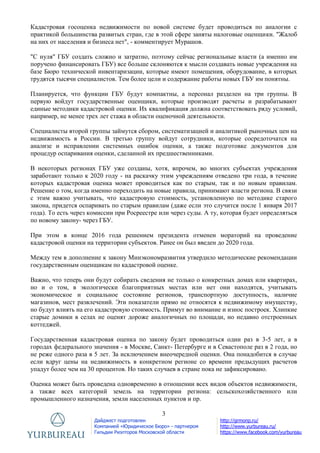 3
Дайджест подготовлен
Компанией «Юридическое Бюро» - партнером
Гильдии Риэлторов Московской области
http://grmonp.ru/
http://www.yurbureau.ru/
https://www.facebook.com/yurbureau
Кадастровая госоценка недвижимости по новой системе будет проводиться по аналогии с
практикой большинства развитых стран, где в этой сфере заняты налоговые оценщики. "Жалоб
на них от населения и бизнеса нет", - комментирует Мурашов.
"С нуля" ГБУ создать сложно и затратно, поэтому сейчас региональные власти (а именно им
поручено финансировать ГБУ) все больше склоняются к мысли создавать новые учреждения на
базе Бюро технической инвентаризации, которые имеют помещения, оборудование, в которых
трудятся тысячи специалистов. Тем более цели и содержание работы новых ГБУ им понятны.
Планируется, что функции ГБУ будут компактны, а персонал разделен на три группы. В
первую войдут государственные оценщики, которые производят расчеты и разрабатывают
единые методики кадастровой оценки. Их квалификация должна соответствовать ряду условий,
например, не менее трех лет стажа в области оценочной деятельности.
Специалисты второй группы займутся сбором, систематизацией и аналитикой рыночных цен на
недвижимость в России. В третью группу войдут сотрудники, которые сосредоточатся на
анализе и исправлении системных ошибок оценки, а также подготовке документов для
процедур оспаривания оценки, сделанной их предшественниками.
В некоторых регионах ГБУ уже созданы, хотя, впрочем, во многих субъектах учреждения
заработают только к 2020 году - на раскачку этим учреждениям отведено три года, в течение
которых кадастровая оценка может проводиться как по старым, так и по новым правилам.
Решение о том, когда именно переходить на новые правила, принимают власти региона. В связи
с этим важно учитывать, что кадастровую стоимость, установленную по методике старого
закона, придется оспаривать по старым правилам (даже если это случится после 1 января 2017
года). То есть через комиссии при Росреестре или через суды. А ту, которая будет определяться
по новому закону- через ГБУ.
При этом в конце 2016 года решением президента отменен мораторий на проведение
кадастровой оценки на территории субъектов. Ранее он был введен до 2020 года.
Между тем в дополнение к закону Минэкономразвития утвердило методические рекомендации
государственным оценщикам по кадастровой оценке.
Важно, что теперь они будут собирать сведения не только о конкретных домах или квартирах,
но и о том, в экологически благоприятных местах или нет они находятся, учитывать
экономическое и социальное состояние регионов, транспортную доступность, наличие
магазинов, мест развлечений. Эти показатели прямо не относятся к недвижимому имуществу,
но будут влиять на его кадастровую стоимость. Примут во внимание и износ построек. Хлипкие
старые домики в селах не оценят дороже аналогичных по площади, но недавно отстроенных
коттеджей.
Государственная кадастровая оценка по закону будет проводиться один раз в 3-5 лет, а в
городах федерального значения - в Москве, Санкт- Петербурге и в Севастополе раз в 2 года, но
не реже одного раза в 5 лет. За исключением внеочередной оценки. Она понадобится в случае
если вдруг цены на недвижимость в конкретном регионе со времени предыдущих расчетов
упадут более чем на 30 процентов. Но таких случаев в стране пока не зафиксировано.
Оценка может быть проведена одновременно в отношении всех видов объектов недвижимости,
а также всех категорий земель на территории региона: сельскохозяйственного или
промышленного назначения, земли населенных пунктов и пр.
 