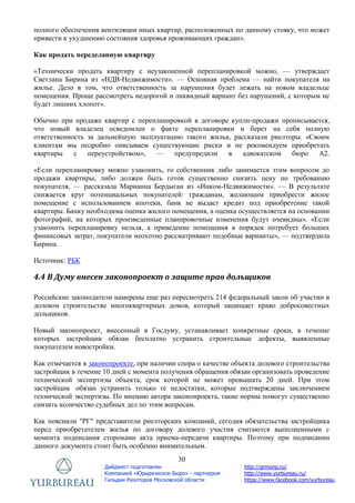 30
Дайджест подготовлен
Компанией «Юридическое Бюро» - партнером
Гильдии Риэлторов Московской области
http://grmonp.ru/
http://www.yurbureau.ru/
https://www.facebook.com/yurbureau
полного обеспечения вентиляции иных квартир, расположенных по данному стояку, что может
привести к ухудшению состояния здоровья проживающих граждан».
Как продать переделанную квартиру
«Технически продать квартиру с неузаконенной перепланировкой можно, — утверждает
Светлана Бирина из «НДВ-Недвижимости». — Основная проблема — найти покупателя на
жилье. Дело в том, что ответственность за нарушения будет лежать на новом владельце
помещения. Проще рассмотреть недорогой и ликвидный вариант без нарушений, с которым не
будет лишних хлопот».
Обычно при продаже квартир с перепланировкой в договоре купли-продажи прописывается,
что новый владелец осведомлен о факте перепланировки и берет на себя полную
ответственность за дальнейшую эксплуатацию такого жилья, рассказали риелторы. «Своим
клиентам мы подробно описываем существующие риски и не рекомендуем приобретать
квартиры с переустройством», — предупредили в адвокатском бюро А2.
«Если перепланировку можно узаконить, то собственник либо занимается этим вопросом до
продажи квартиры, либо должен быть готов существенно снизить цену по требованию
покупателя, — рассказала Марианна Бердыган из «Инком-Недвижимости». — В результате
снижается круг потенциальных покупателей: гражданам, желающим приобрести жилое
помещение с использованием ипотеки, банк не выдаст кредит под приобретение такой
квартиры. Банку необходима оценка жилого помещения, а оценка осуществляется на основании
фотографий, на которых произведенные планировочные изменения будут очевидны». «Если
узаконить перепланировку нельзя, а приведение помещения в порядок потребует больших
финансовых затрат, покупатели неохотно рассматривают подобные варианты», — подтвердила
Бирина.
Источник: РБК
4.4 В Думу внесен законопроект о защите прав дольщиков
Российские законодатели намерены еще раз пересмотреть 214 федеральный закон об участии в
долевом строительстве многоквартирных домов, который защищает право добросовестных
дольщиков.
Новый законопроект, внесенный в Госдуму, устанавливает конкретные сроки, в течение
которых застройщик обязан бесплатно устранить строительные дефекты, выявленные
покупателем новостройки.
Как отмечается в законопроекте, при наличии спора о качестве объекта долевого строительства
застройщик в течение 10 дней с момента получения обращения обязан организовать проведение
технической экспертизы объекта, срок которой не может превышать 20 дней. При этом
застройщик обязан устранить только те недостатки, которые подтверждены заключением
технической экспертизы. По мнению автора законопроекта, такие нормы помогут существенно
снизить количество судебных дел по этим вопросам.
Как пояснили "РГ" представители риелторских компаний, сегодня обязательства застройщика
перед приобретателем жилья по договору долевого участия считаются выполненными с
момента подписания сторонами акта приема-передачи квартиры. Поэтому при подписании
данного документа стоит быть особенно внимательным.
 