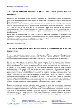 4
Дайджест подготовлен
Компанией «Юридическое Бюро» - партнером
Гильдии Риэлторов Московской области
http://grmonp.ru/
http://www.yurbureau.ru/
https://www.facebook.com/yurbureau
Источник: «Российская газета»
1.2 Путин подписал поправки в ГК по исчислению сроков исковой
давности
Президент РФ Владимир Путин подписал поправки в Гражданский кодекс, уточняющие
порядок исчисления сроков исковой давности. Внести эти изменения предписал законодателю
Конституционный суд.
Новым законом устанавливается, что максимальные 10-летние сроки исковой давности для
защиты нарушенных прав лица в судебном порядке начинают исчисляться не ранее 1 сентября
2013 года. То есть с той даты, когда эти 10-летние сроки были введены в действующее
законодательство. Такие сроки применяются к исковым требованиям по тем обязательствам, в
которых изначально не предусмотрены сроки исполнения, и по обязательствам до
востребования.
Кроме того, устанавливается, что лица, которым до дня его вступления в силу судом было
отказано в удовлетворении исковых требований в связи с истечением названных сроков, вправе
обжаловать судебные акты в порядке и сроки, которые установлены арбитражным и
гражданским процессуальным законодательством РФ.
Источник: news.rambler.ru
1.3 С этого года оформление машино-мест в собственность в Москве
упростится
С этого года оформление машино-мест в собственность в Москве упростится. Как рассказал
замруководителя департамента строительства Москвы Павел Батайкин, закон теперь
превращает каждое машино-место на стоянке фактически в отдельный объект недвижимости.
До сих пор приобрести его законно было очень сложно. И хотя машино-места активно
продавались, с их регистрацией возникали проблемы. Получить свидетельство на машино-
место как на отдельный объект недвижимости было можно, но лишь если оно отгорожено от
остальных. А если паркинг открытый, то свидетельство выдавали только о праве долевой
собственности. "С 1 января 2017 года в силу вступили изменения в Гражданский кодекс, -
пояснил Батайкин. - В Градостроительном кодексе введено понятие "машино-место", а в
Гражданском кодексе "машино-место" добавлено в перечень объектов недвижимости. Это
значит, что теперь свидетельство о собственности можно будет получить, даже если границы
машино-места обозначены хотя бы краской". В этом случае владелец сможет и поставить
личную парковку на кадастровый учет. Теперь парковочные места можно дарить, обменивать и
продавать. В том числе и по ипотеке. Пока же на рынке есть сотни компаний и просто частных
агентов, которые предлагают зарегистрировать машино-места по "серым" схемам.
Новшества порадуют многих горожан, ведь Москва до сих пор достраивает паркинги,
строительство которых началось по программе "Народный гараж" при прежнем правительстве
Москвы. Как рассказал Батайкин, последние девять объектов гаражного назначения достроят в
этом году. За минувший же 2016 год "Дирекция гаражного строительства" продала в Москве
518 машино-мест на сумму 448 млн руб., а также 30 отдельно стоящих объектов гаражного
назначения на 158 млн руб. Минимальная стоимость машино-места в строящемся паркинге -
 