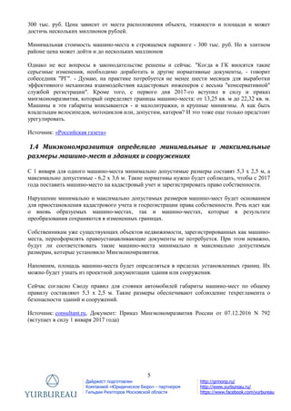 5
Дайджест подготовлен
Компанией «Юридическое Бюро» - партнером
Гильдии Риэлторов Московской области
http://grmonp.ru/
http://www.yurbureau.ru/
https://www.facebook.com/yurbureau
300 тыс. руб. Цена зависит от места расположения объекта, этажности и площади и может
достичь нескольких миллионов рублей.
Минимальная стоимость машино-места в строящемся паркинге - 300 тыс. руб. Но в элитном
районе цена может дойти и до нескольких миллионов
Однако не все вопросы в законодательстве решены и сейчас. "Когда в ГК вносятся такие
серьезные изменения, необходимо доработать и другие нормативные документы, - говорит
собеседник "РГ". - Думаю, на практике потребуется не менее шести месяцев для выработки
эффективного механизма взаимодействия кадастровых инженеров с весьма "консервативной"
службой регистрации". Кроме того, с первого дня 2017-го вступил в силу и приказ
минэкономразвития, который определяет границы машино-места: от 13,25 кв. м до 22,32 кв. м.
Машины в эти габариты вписываются - и малолитражки, и крупные минивэны. А как быть
владельцам велосипедов, мотоциклов или, допустим, катеров? И это тоже еще только предстоит
урегулировать.
Источник: «Российская газета»
1.4 Минэкономразвития определило минимальные и максимальные
размеры машино-мест в зданиях и сооружениях
С 1 января для одного машино-места минимально допустимые размеры составят 5,3 х 2,5 м, а
максимально допустимые - 6,2 х 3,6 м. Такие нормативы нужно будет соблюдать, чтобы с 2017
года поставить машино-место на кадастровый учет и зарегистрировать право собственности.
Нарушение минимально и максимально допустимых размеров машино-мест будет основанием
для приостановления кадастрового учета и госрегистрации права собственности. Речь идет как
о вновь образуемых машино-местах, так и машино-местах, которые в результате
преобразования сохраняются в измененных границах.
Собственникам уже существующих объектов недвижимости, зарегистрированных как машино-
места, переоформлять правоустанавливающие документы не потребуется. При этом неважно,
будут ли соответствовать такие машино-места минимально и максимально допустимым
размерам, которые установило Минэкономразвития.
Напомним, площадь машино-места будет определяться в пределах установленных границ. Их
можно будет узнать из проектной документации здания или сооружения.
Сейчас согласно Своду правил для стоянки автомобилей габариты машино-мест по общему
правилу составляют 5,3 x 2,5 м. Такие размеры обеспечивают соблюдение техрегламента о
безопасности зданий и сооружений.
Источник: consultant.ru, Документ: Приказ Минэкономразвития России от 07.12.2016 N 792
(вступает в силу 1 января 2017 года)
 