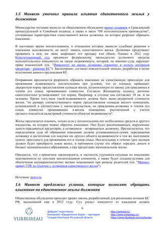 6
Дайджест подготовлен
Компанией «Юридическое Бюро» - партнером
Гильдии Риэлторов Московской области
http://grmonp.ru/
http://www.yurbureau.ru/
https://www.facebook.com/yurbureau
1.5 Минюст уточнил правила изъятия единственного жилья у
должников
Министерство юстиции вынесло на общественное обсуждение проект поправок в Гражданский
процессуальный и Семейный кодексы, а также в закон "Об исполнительном производстве",
уточняющие характеристики единственного жилья должника, на которое разрешат обращать
взыскание.
В настоящее время неплательщиков, в отношении которых вынесли судебные решения о
взыскании задолженности, не могут лишать единственного жилья. Должники продолжают
проживать в нем, им лишь запрещают его продажу или обмен. Однако в 2012 году
Конституционный суд предписал федеральному законодателю установить пределы
исполнительского иммунитета на такую недвижимость, который, по мнению суда, нарушает
права взыскателей (см. "Иммунитет на жилье должника ограничат в пользу интересов
кредитора – решение КС"). Законопроект, согласно пояснительной записке, разработан в целях
исполнения данного предписания КС.
Поправками предлагается разрешить обращать взыскание на единственную пригодную для
проживания недвижимость неплательщика при условии, что ее площадь превышает
двукратную норму предоставления площади жилья, установленную по закону для гражданина и
членов его семьи, проживающих совместно. Согласно Жилищному кодексу, регионы
самостоятельно устанавливают эти нормы. Например, в столице она составляет 18 кв. м на
человека. Кроме того, цена такой недвижимости должна быть выше двукратной стоимости
жилья, "по размеру соответствующего норме предоставления площади жилого помещения,
установленной в соответствии с законодательством, на гражданина-должника и членов его
семьи, совместно проживающих в жилом помещении, рассчитанной с учетом
среднего показателя кадастровой стоимости объектов недвижимости".
Жилье предлагается изымать, только если у неплательщика нет необходимых средств и другого
имущества, на которое можно обратить взыскание. Оно будет реализовываться, вырученные
деньги передаваться кредиторам, а оставшиеся – возвращаться должнику. Предполагается, что
определением суда об обращении взыскания должна устанавливаться сумма, передаваемая
должнику и достаточная для покупки им другого объекта недвижимости в том же населенном
пункте, пригодного для проживания его и членов семьи. Неплательщик в течение трех месяцев
должен будет приобрести новое жилье, в противном случае его обяжут передать деньги в
бюджет муниципального образования, а ему предоставят муниципальное жилье.
Ожидается, что с принятием законопроекта, в частности, улучшится ситуация по взысканию
задолженности со злостных неплательщиков алиментов, а также будут созданы условия для
обеспечения несовершеннолетних жилым помещением при разводе родителей (см. "Минюст
правит ГПК по изъятию у должников единственного жилья").
Источник: pravo.ru
1.6 Минюст предложил условия, которые позволят обращать
взыскание на единственное жилье должника
Общественное обсуждение проходит проект закона, разработанный для реализации позиции КС
РФ, высказанной еще в 2012 году. Суд указал: иммунитет от взыскания должен
 