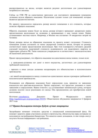 7
Дайджест подготовлен
Компанией «Юридическое Бюро» - партнером
Гильдии Риэлторов Московской области
http://grmonp.ru/
http://www.yurbureau.ru/
https://www.facebook.com/yurbureau
распространяться на жилье, которое является разумно достаточным для удовлетворения
потребности в жилище.
Сейчас по ГПК РФ на единственное пригодное для постоянного проживания помещение
должника нельзя обращать взыскание. Исключение сделано только для помещений, которые
являются предметом ипотеки.
По проекту предлагается определять размер жилого помещения и его стоимость, которые
позволят обращать взыскание.
Обратить взыскание можно будет на жилье, размер которого превышает двукратную норму
предоставления жилплощади на должника и проживающих с ним членов семьи. Норму
устанавливают местные власти. Например, в Москве она составляет 18 квадратных метров на
человека.
Кроме размера жилья на обращение взыскания по проекту влияет следующее. Стоимость
помещения должна составлять не менее двукратной стоимости жилья, которое по размеру
соответствует норме предоставления жилплощади. При этом планируется учитывать средний
удельный показатель кадастровой стоимости недвижимости для кадастрового квартала на
территории субъекта РФ. Такие показатели утверждаются в соответствии с законодательством
об оценочной деятельности.
Проект предусматривает, что обратить взыскание на единственное жилье можно, только если:
- у гражданина-должника нет денег и иного имущества, достаточных для удовлетворения
требований взыскателя;
- зарплата и иные доходы должника несоразмерны его обязательствам в исполнительном
производстве;
- нет явной несоразмерности между стоимостью единственного жилья и размером требований в
исполнительном производстве.
Основанием для обращения взыскания будет определение суда, принятое по заявлению
взыскателя или пристава-исполнителя. Проект определяет, что предстоит указывать в таких
заявлениях и определениях. Важно отметить: суд устанавливает минимальную сумму, которую
должник получит после реализации его жилья. Она предназначена для приобретения новой
жилплощади.
Источник: consultant.ru, Документ: Проект Федерального закона
(http://regulation.gov.ru/projects#npa=59339). Общественное обсуждение завершается 12 февраля
2017 года
1.7 Права дольщиков теперь будут лучше защищены
Застройщики начинают отчислять средства в специальный компенсационный фонд. Он
поможет защитить права участников долевого строительства, обязательства перед которыми не
исполняются застройщиками-банкротами. Что касается самих дольщиков, то они теперь смогут
получать больше информации о застройщиках.
 
