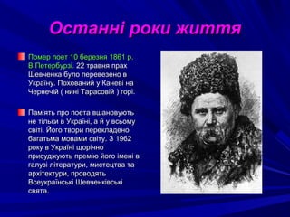 Останні роки життяОстанні роки життя
ПомерПомер поет 10 березня 1861 р.поет 10 березня 1861 р.
В Петербурзі.В Петербурзі. 22 травня прах22 травня прах
Шевченка було перевезено вШевченка було перевезено в
Україну. Похований у Каневі наУкраїну. Похований у Каневі на
Чернечій ( нині Тарасовій ) горі.Чернечій ( нині Тарасовій ) горі.
Пам’ять про поета вшановуютьПам’ять про поета вшановують
не тільки в Україні, а й у всьомуне тільки в Україні, а й у всьому
світі. Його твори перекладеносвіті. Його твори перекладено
багатьма мовами світу. З 1962багатьма мовами світу. З 1962
року в Україні щорічнороку в Україні щорічно
присуджують премію його імені вприсуджують премію його імені в
галузі літератури, мистецтва тагалузі літератури, мистецтва та
архітектури, проводятьархітектури, проводять
Всеукраїнські ШевченківськіВсеукраїнські Шевченківські
свята.свята.
 