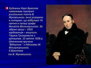 Художник Карл БрюлловХудожник Карл Брюллов
намалював портретнамалював портрет
російського поета В.російського поета В.
Жуковського, який розігралиЖуковського, який розіграли
в лотерею, що відбулася 16в лотерею, що відбулася 16
квітня в палаці графаквітня в палаці графа
Михайла Вієльгорського. ЗаМихайла Вієльгорського. За
зібрані гроші – 2500зібрані гроші – 2500
карбованців – викупиликарбованців – викупили
Тараса Григоровича зТараса Григоровича з
кріпацтва. 22 квітня 1838 р.кріпацтва. 22 квітня 1838 р.
Шевченкові врученаШевченкові вручена
“Відпускна “ з підписами М.“Відпускна “ з підписами М.
Вільєргорського,Вільєргорського,
К.БрюлловаК.Брюллова
та В. Жуковського.та В. Жуковського.
 