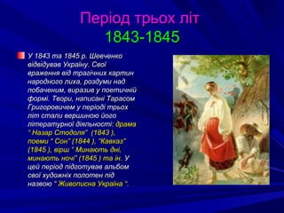 Період трьох літПеріод трьох літ
1843-18451843-1845
У 1843 та 1845 р. ШевченкоУ 1843 та 1845 р. Шевченко
відвідував Україну. Своївідвідував Україну. Свої
враження від трагічних картинвраження від трагічних картин
народного лиха, роздуми наднародного лиха, роздуми над
побаченим, виразив у поетичнійпобаченим, виразив у поетичній
формі. Твори, написані Тарасомформі. Твори, написані Тарасом
Григоровичем у періоді трьохГригоровичем у періоді трьох
літ стали вершиною йоголіт стали вершиною його
літературної діяльності:літературної діяльності: драмадрама
“ Назар Стодоля” (1843 ),“ Назар Стодоля” (1843 ),
поеми “ Сон” (1844 ), “Кавказ”поеми “ Сон” (1844 ), “Кавказ”
(1845 ), вірш “ Минають дні,(1845 ), вірш “ Минають дні,
минають ночі” (1845 ) та ін.минають ночі” (1845 ) та ін. УУ
цей період підготував альбомцей період підготував альбом
свої художніх полотен підсвої художніх полотен під
назвою “назвою “ Живописна Україна “.Живописна Україна “.
 