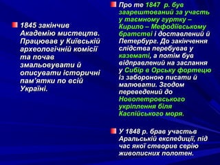 1845 закінчив1845 закінчив
Академію мистецтв.Академію мистецтв.
Працював у КиївськійПрацював у Київській
археологічній комісіїархеологічній комісії
та почавта почав
змальовувати йзмальовувати й
описувати історичніописувати історичні
пам’ятки по всійпам’ятки по всій
Україні.Україні.
Про теПро те 1847 р. був1847 р. був
заарештований за участьзаарештований за участь
у таємному гуртку –у таємному гуртку –
Кирило – МефодіївськомуКирило – Мефодіївському
братствібратстві і доставлений йі доставлений й
Петербург. До закінченняПетербург. До закінчення
слідства перебував услідства перебував у
казематіказематі, а потім був, а потім був
відправлений на засланнявідправлений на заслання
уу Сибір в Орську фортецюСибір в Орську фортецю
із забороною писати йіз забороною писати й
малювати. Згодоммалювати. Згодом
переведений допереведений до
НовопетровськогоНовопетровського
укріплення біляукріплення біля
Каспійського моря.Каспійського моря.
У 1848 р. брав участьвУ 1848 р. брав участьв
Аральській експедиції, підАральській експедиції, під
час якої створив серіючас якої створив серію
живописних полотен.живописних полотен.
 