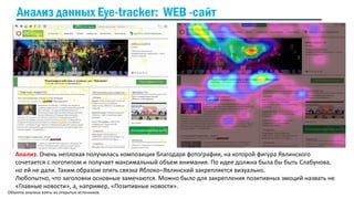 Объекты анализа взяты из открытых источников
Анализ. Очень неплохая получилась композиция благодаря фотографии, на которой фигура Явлинского
сочетается с логотипом и получает максимальный объем внимания. По идее должна была бы быть Слабунова,
но ей не дали. Таким образом опять связка Яблоко–Явлинский закрепляется визуально.
Любопытно, что заголовки основные замечаются. Можно было для закрепления позитивных эмоций назвать не
«Главные новости», а, например, «Позитивные новости».
Анализ данных Eye-tracker: WEB -сайт
 