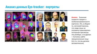Анализ. Значения
схожести говорят о
несбалансированности
картинки. Это, в общем-
то, неплохой признак,
что люди лишь на
половину повиновались
паттернам просмотра
лиц вообще, а на другую
– пытались найти
эмоциональные лица
(это то, что мы делаем
автоматически).
Анализ данных Eye-tracker: портреты
 