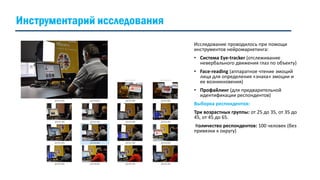 Инструментарий исследования
Исследование проводилось при помощи
инструментов нейромаркетинга:
• Система Eye-tracker (отслеживание
невербального движения глаз по объекту)
• Face-reading (аппаратное чтение эмоций
лица для определения «знака» эмоции и
ее возникновения)
• Профайлинг (для предварительной
идентификации респондентов)
Выборка респондентов:
Три возрастных группы: от 25 до 35, от 35 до
45, от 45 до 65.
Количество респондентов: 100 человек (без
привязки к округу)
 