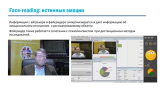 Информация с айтрекера и фейсридера синхронизируется и дает информацию об
эмоциональном отношении к рассматриваемому объекту.
Фейсридер также работает в сочетании с психолингвистом при дистанционных методах
исследований.
Face-reading: истинные эмоции
 