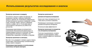 Использование результатов исследования и анализа
Экспертное заключение по
рекламно-агитационным материалам
Анализ уже готовых материалов для того
чтобы внести уточнения и изменения.
Рекомендации в организации и построении
рекламно-агитационных материалов.
Контрольный замер эффективности
Экспертное заключение по конкурентам
и их агитационным материалам.
Так же как и вышеописанное, но анализ
направлен на акцентирование слабых
сторон и снижение эффектного проявления
сильных качеств.
Экспертное заключение по кандидату
Тип личности, сильные и слабые псих.функции, их
проявления и триггеры, глубинные психические
процессы, архетипы как коллективные универсальные
паттерны восприятия, мышления и проявлений, мотивы,
страхи, потенциал, мораль, ценности и убеждения,
«скелеты в шкафу», все то, что все равно видно и
«прочитывается» электоратом, как слабости или
достоинства.
Рекомендации ориентированы на конгруэнтность
сознательной и бессознательной демонстрации, на
создание имиджа в личности и в носителях, которые
демонстрируются электорату и совпадают с его
потребностями, ожиданиями, паттернами и стимулами.
Экспертное заключение по электорату
Все тоже что и у кандидата + речевые и другие стимулы,
которые ведут к бессознательному и автоматическому
выбору «нашего» кандидата.
Рекомендации ориентированы на использование
извлеченных паттернов электората
 