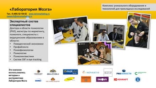 Экспертный состав
специалистов
Доктора в области психологии
(PhD), магистры по маркетингу,
психологи, специалисты с
медицинским образованием в
области:
• Поведенческой экономики
• Профайлинга
• Психофизиологии
• Психологии
• Психолингвистики
• Систем ЭЭГ и eye-tracking
«Лаборатория Мозга»
Комплекс уникального оборудования и
технологий для прикладных исследований
Эти компании
воспользовались
методами и
инструментами
Лаборатории Мозга
Тел.: 8 (495) 52-154-52 www.neiromarketing.ru
research@neiromarketing.ru
 