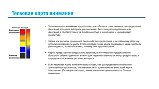 Тепловая карта внимания
• Тепловая карта внимания представляет из себя пространственное распределение
фиксаций взглядов. Алгоритм рассчитывает Гауссово распределение всех
фиксаций в соответствии с их длительностью и значением и нормализует
амплитуду.
• Затем эти расчеты применяют ландшафт распределения к визуальному образцу,
используя градиенты цвета. Строго говоря, такая карта показывает, куда смотрели
респонденты, но не объясняет, почему они туда смотрели.
• Карты представляют визуальное, простое, и интуитивное представление
большого объема данных и важны для первоначального осмотра результатов, и
определить основные регионы интереса.
• Если тепловая карта внимания показывает, как распределяется внимание
зрителей при просмотре, то взвешенная по длительности фиксаций карта
показывает (без нормализации), какие элементы привлекли чуть больше
внимания.
 