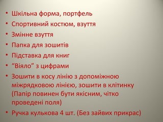 • Шкільна форма, портфель
• Спортивний костюм, взуття
• Змінне взуття
• Папка для зошитів
• Підставка для книг
• “Віяло” з цифрами
• Зошити в косу лінію з допоміжною
міжрядковою лінією, зошити в клітинку
(Папір повинен бути якісним, чітко
проведені поля)
• Ручка кулькова 4 шт. (Без зайвих прикрас)
 