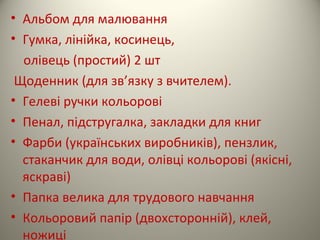 • Альбом для малювання
• Гумка, лінійка, косинець,
олівець (простий) 2 шт
Щоденник (для зв’язку з вчителем).
• Гелеві ручки кольорові
• Пенал, підстругалка, закладки для книг
• Фарби (українських виробників), пензлик,
стаканчик для води, олівці кольорові (якісні,
яскраві)
• Папка велика для трудового навчання
• Кольоровий папір (двохсторонній), клей,
ножиці
 