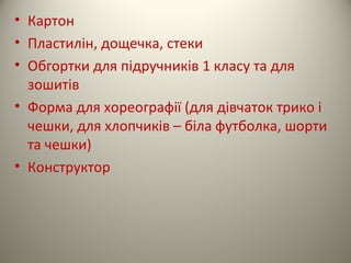 • Картон
• Пластилін, дощечка, стеки
• Обгортки для підручників 1 класу та для
зошитів
• Форма для хореографії (для дівчаток трико і
чешки, для хлопчиків – біла футболка, шорти
та чешки)
• Конструктор
 