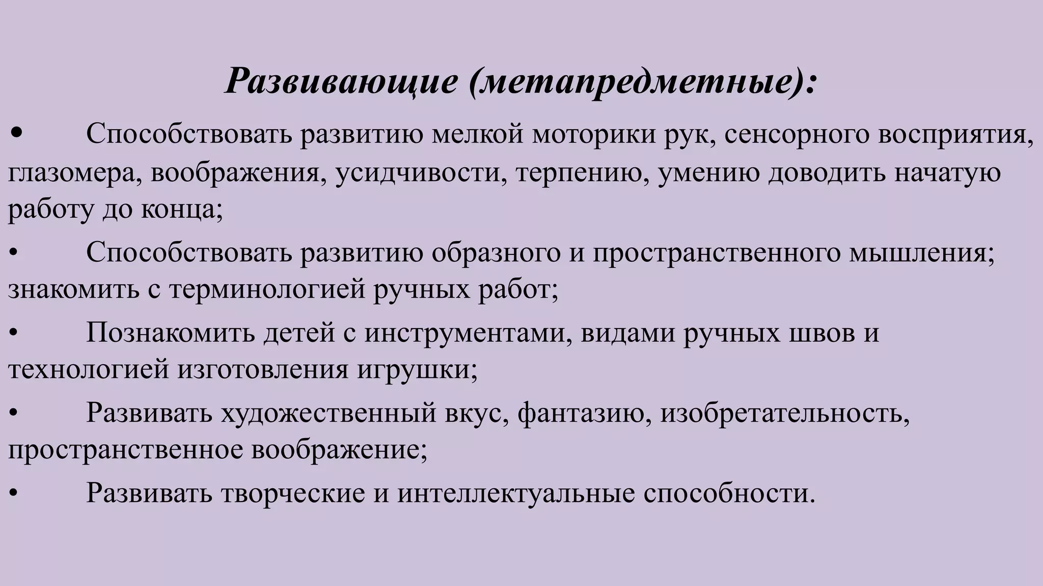 Развивающие (метапредметные):
• Способствовать развитию мелкой моторики рук, сенсорного восприятия,
глазомера, воображения, усидчивости, терпению, умению доводить начатую
работу до конца;
• Способствовать развитию образного и пространственного мышления;
знакомить с терминологией ручных работ;
• Познакомить детей с инструментами, видами ручных швов и
технологией изготовления игрушки;
• Развивать художественный вкус, фантазию, изобретательность,
пространственное воображение;
• Развивать творческие и интеллектуальные способности.
 