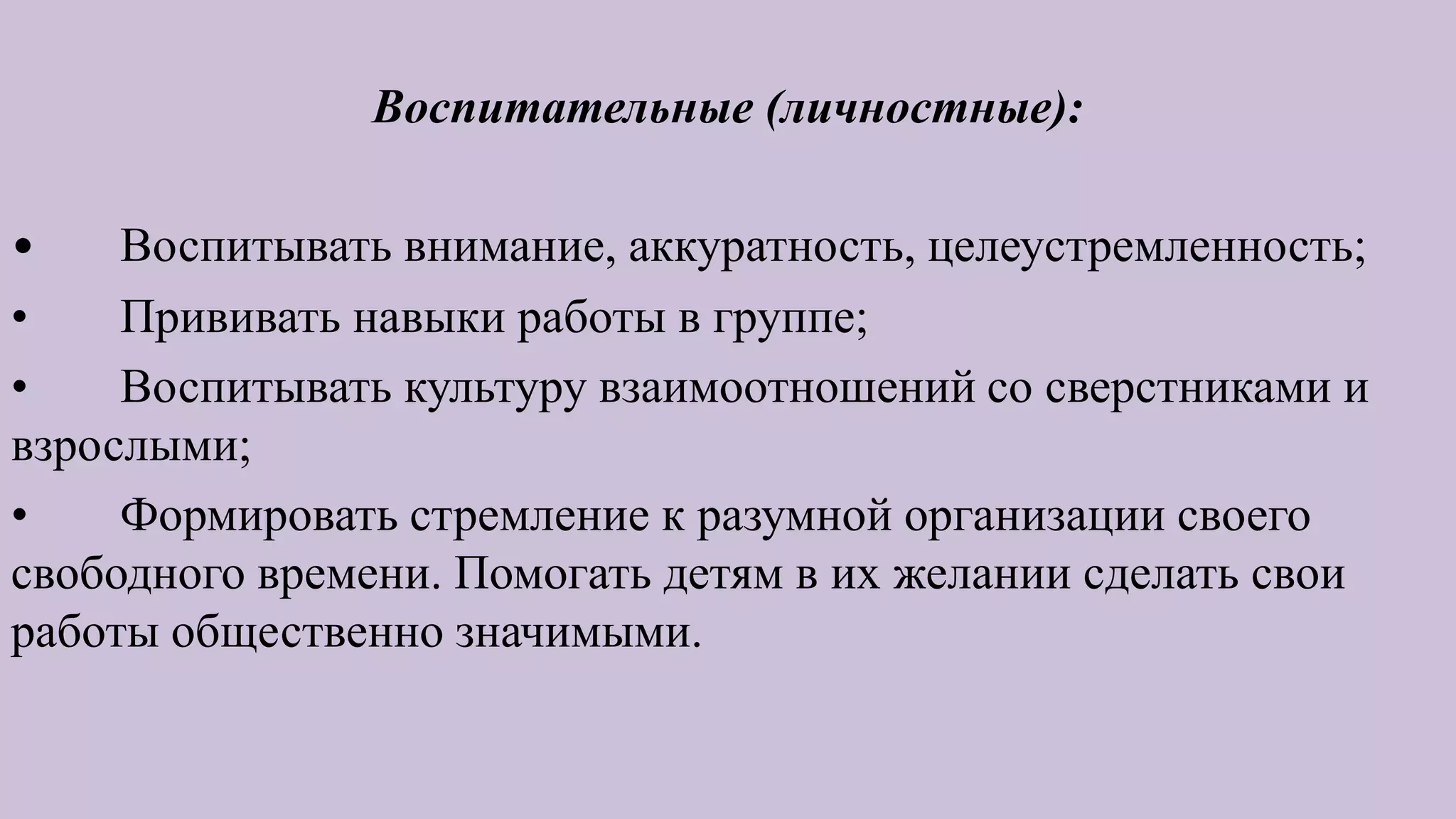 Воспитательные (личностные):
• Воспитывать внимание, аккуратность, целеустремленность;
• Прививать навыки работы в группе;
• Воспитывать культуру взаимоотношений со сверстниками и
взрослыми;
• Формировать стремление к разумной организации своего
свободного времени. Помогать детям в их желании сделать свои
работы общественно значимыми.
 