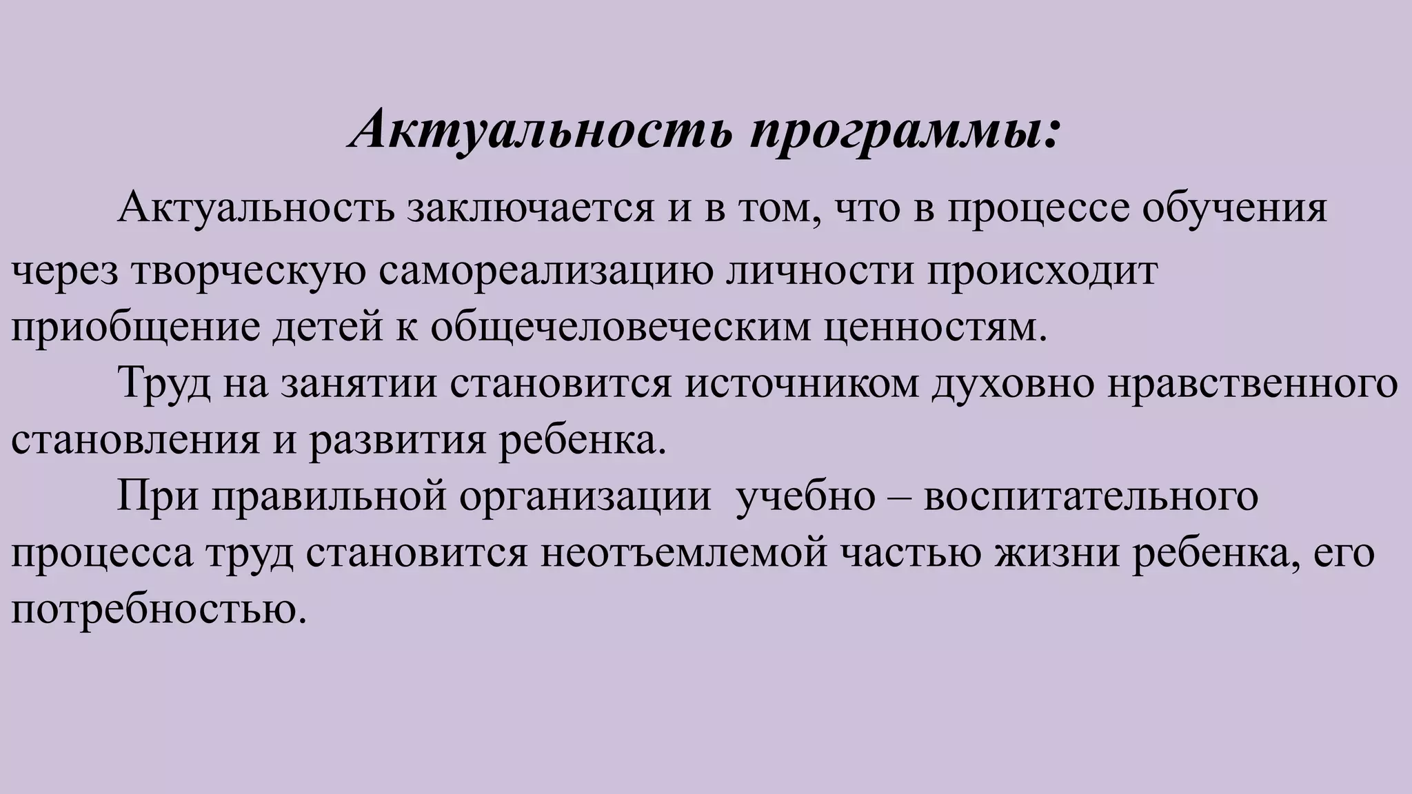 Актуальность программы:
Актуальность заключается и в том, что в процессе обучения
через творческую самореализацию личности происходит
приобщение детей к общечеловеческим ценностям.
Труд на занятии становится источником духовно нравственного
становления и развития ребенка.
При правильной организации учебно – воспитательного
процесса труд становится неотъемлемой частью жизни ребенка, его
потребностью.
 