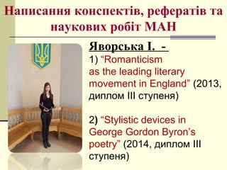 Написання конспектів, рефератів та
наукових робіт МАН
Яворська І. -
1) “Romanticism
as the leading literary
movement in England” (2013,
диплом ІІІ ступеня)
2) “Stylistic devices in
George Gordon Byron’s
poetry” (2014, диплом ІІІ
ступеня)
 