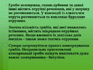  Гриби зеленушка, синяк-дубовик та деякі
інші містять отруйні речовини, які у шлунку
не розчиняються. У взаємодії із алкоголем
отрута розчиняється та викликає бурхливе
отруєння.
 Значна кількість грибів, які досі вважались
їстівними, містять мікродози отруйних
речовин. Якщо вживати їх декілька днів
поспіль - також може статись отруєння.
 Суворо дотримуйтеся правил консервування
грибів. Неправильно приготовлені
консервовані гриби можуть викликати дуже
важке захворювання - ботулізм.
 