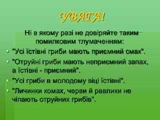 УВАГА!
Ні в якому разі не довіряйте таким
помилковим тлумаченням:
 "Усі їстівні гриби мають приємний смак".
 "Отруйні гриби мають неприємний запах,
а їстівні - приємний".
 "Усі гриби в молодому віці їстівні".
 "Личинки комах, черви й равлики не
чіпають отруйних грибів".
 