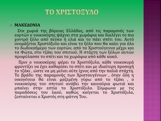  ΜAΚΕΔΟΝΙΑ
Στα χωριά της βόρειας Ελλάδας, από τις παραμονές των
εορτών ο νοικοκύρης ψάχνει στα χωράφια και διαλέγει το πιο
χοντρό ξύλο από πεύκο ή ελιά και το πάει σπίτι του. Αυτό
ονομάζεται Χριστόξυλο και είναι το ξύλο που θα καίει για όλο
το δωδεκαήμερο των εορτών, από τα Χριστούγεννα μέχρι και
τα Φώτα, στο τζάκι του σπιτιού. Η στάχτη των ξύλων αυτών
προφύλασσε το σπίτι και τα χωράφια από κάθε κακό.
Πριν ο νοικοκύρης φέρει το Χριστόξυλο, κάθε νοικοκυρά
φροντίζει να έχει καθαρίσει το σπίτι και με ιδιαίτερη προσοχή
το τζάκι , ώστε να μη μείνει ούτε ίχνος από την παλιά στάχτη.
Το βράδυ της παραμονής των Χριστουγέννων , όταν όλη η
οικογένεια θα είναι μαζεμένη γύρω από το τζάκι , ο
νοικοκύρης του σπιτιού ανάβει την καινούρια φωτιά και
μπαίνει στην εστία το Χριστόξυλο. Σύμφωνα με τις
παραδόσεις του λαού, καθώς καίγεται το Χριστόξυλο,
ζεσταίνεται ο Χριστός στη φάτνη Του.
 