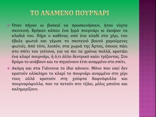  Όταν πήγαν οι βοσκοί να προσκυνήσουν, ήταν νύχτα
σκοτεινή. Βρήκαν κάπου ένα ξερό πουρνάρι κι έκοψαν τα
κλαδιά του. Πήρε ο καθένας από ένα κλαδί στο χέρι, του
έβαλε φωτιά και γέμισε το σκοτεινό βουνό χαρούμενες
φωτιές. Από τότε, λοιπόν, στα χωριά της Άρτας, όποιος πάει
στο σπίτι του γείτονα, για να πει τα χρόνια πολλά, κρατάει
ένα κλαρί πουρνάρι, ή ό,τι άλλο δεντρικό καίει τρίζοντας. Στο
δρόμο το ανάβουν και το πηγαίνουν έτσι αναμμένο στο σπίτι.
 Ακόμη και στα Γιάννενα το ίδιο κάνουν. Μόνο που εκεί δεν
κρατούν ολόκληρο το κλαρί το πουρνάρι αναμμένο στο χέρι
τους αλλά κρατούν στη χούφτα δαφνόφυλλα και
πουρναρόφυλλα, που τα πετούν στο τζάκι, μόλις μπούνε και
καλημερίζουν.
 