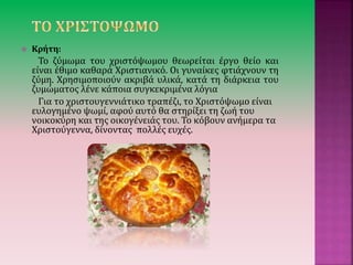  Κρήτη:
Το ζύμωμα του χριστόψωμου θεωρείται έργο θείο και
είναι έθιμο καθαρά Χριστιανικό. Οι γυναίκες φτιάχνουν τη
ζύμη. Χρησιμοποιούν ακριβά υλικά, κατά τη διάρκεια του
ζυμώματος λένε κάποια συγκεκριμένα λόγια
Για το χριστουγεννιάτικο τραπέζι, το Χριστόψωμο είναι
ευλογημένο ψωμί, αφού αυτό θα στηρίξει τη ζωή του
νοικοκύρη και της οικογένειάς του. Το κόβουν ανήμερα τα
Χριστούγεννα, δίνοντας πολλές ευχές.
 