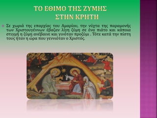  Σε χωριά της επαρχίας του Αμαρίου, την νύχτα της παραμονής
των Χριστουγέννων έβαζαν λίγη ζύμη σε ένα πιάτο και κάποια
στιγμή η ζύμη ανέβαινε και γινόταν προζύμι . Τότε κατά την πίστη
τους ήταν η ώρα που γεννιόταν ο Χριστός.
 