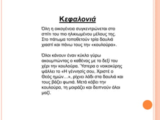 Κεφαλονιά
Όλη η οικογένεια συγκεντρώνεται στο
σπίτι του πιο ηλικιωμένου μέλους της.
Στο πάτωμα τοποθετούν τρία δαυλιά
χιαστί και πάνω τους την «κουλούρα».
Όλοι κάνουν έναν κύκλο γύρω
ακουμπώντας ο καθένας με το δεξί του
χέρι την κουλούρα. Ύστερα ο νοικοκύρης
ψάλλει το «Η γέννησίς σου, Χριστέ ο
Θεός ημών…», ρίχνει λάδι στα δαυλιά και
τους βάζει φωτιά. Μετά κόβει την
κουλούρα, τη μοιράζει και δειπνούν όλοι
μαζί.
 