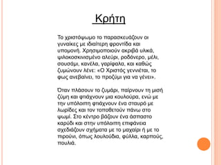 Κρήτη
Το χριστόψωμο το παρασκευάζουν οι
γυναίκες με ιδιαίτερη φροντίδα και
υπομονή. Χρησιμοποιούν ακριβά υλικά,
ψιλοκοσκινισμένο αλεύρι, ροδόνερο, μέλι,
σουσάμι, κανέλα, γαρίφαλα, και καθώς
ζυμώνουν λένε: «Ο Χριστός γεννιέται, το
φως ανεβαίνει, το προζύμι για να γένει».
Όταν πλάσουν το ζυμάρι, παίρνουν τη μισή
ζύμη και φτιάχνουν μια κουλούρα, ενώ με
την υπόλοιπη φτιάχνουν ένα σταυρό με
λωρίδες και τον τοποθετούν πάνω στο
ψωμί. Στο κέντρο βάζουν ένα άσπαστο
καρύδι και στην υπόλοιπη επιφάνεια
σχεδιάζουν σχήματα με το μαχαίρι ή με το
πιρούνι, όπως λουλούδια, φύλλα, καρπούς,
πουλιά.
 