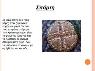 Σπάρτη
Σε κάθε σπίτι δυο τρεις
μέρες πριν ζυμώνουν
καρβέλια ψωμί. Το ένα,
που το τρώνε ανήμερα
των Χριστουγέννων, είναι
το ψωμί του Χριστού και
το πλάθουν σε σχήμα
σταυρού από ζύμη, ενώ
τα υπόλοιπα τα κάνουν με
αμύγδαλα και καρύδια.
 