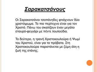 Σαρακατσάνους
Οι Σαρακατσάνοι τσοπάνηδες φτιάχνουν δύο
χριστόψωμα. Το πιο περίτεχνο είναι για τον
Χριστό. Πάνω του σκαλίζουν έναν μεγάλο
σταυρό-φεγγάρι με πέντε λουλούδια.
Το δεύτερο, η τρανή Χριστοκουλούρα ή Ψωμί
του Χριστού, είναι για τα πρόβατα. Στη
Χριστοκουλούρα παριστάνεται με ζύμη όλη η
ζωή της στάνης.
 