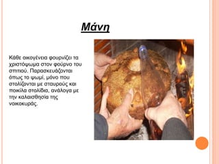 Μάνη
Κάθε οικογένεια φουρνίζει τα
χριστόψωμα στον φούρνο του
σπιτιού. Παρασκευάζονται
όπως το ψωμί, μόνο που
στολίζονται με σταυρούς και
ποικίλα στολίδια, ανάλογα με
την καλαισθησία της
νοικοκυράς.
 