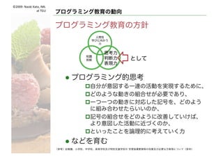 ©2009- Naoki	Kato,	IML
at	TGU
プログラミング教育の動向
次期学習指導要領の方針
（参考）幼稚園、小学校、中学校、高等学校及び特別支援学校の 学習指導要領等の改善及び必要な方策等について（答申）
人間性
学びに向
かう力
思考力
判断力
表現力
知識
技能
創造
協働自立
生きる力 生きる社会
知識基盤社会
情報化社会
Industry4.0
（第四次産業革命）
学習の基盤として
育まれ活用される
資質・ 能力
言語能力
情報活用能力
：
 