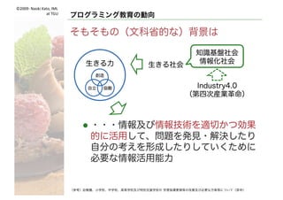 ©2009- Naoki	Kato,	IML
at	TGU
何をするか 何を学ばせるか
行ってはいけないと思う方向性
l プログラミング的思考とは
・・・論理的に考えていく力
l あぁ，問題解決力，論理的思考力を
育めば良いのね！
l コーディングを覚えることが
目的ではない
l コーディングする必要ないんだ！
（参考）幼稚園、小学校、中学校、高等学校及び特別支援学校の 学習指導要領等の改善及び必要な方策等について（答申）
（参考）小学校段階におけるプログラミング教育の在り方について（議論の取りまとめ） 文部科学省
 