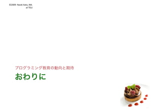 ©2009- Naoki	Kato,	IML
at	TGU
何をするか 何を学ばせるか
適当なプログラミング体験の二つのタイプ
l それなりのプログラミング力が必要
パワーアップ
10 INPUT	A
20 INPUT	B
30 PRINT	A+B
プログラミング自体が
教科の学び
作ったものが
教科の学びの道具
 