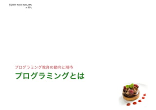 ©2009- Naoki	Kato,	IML
at	TGU
はじめに
私は
l プログラミング教育の有識者会議の
メンバでもなんでもありませんw
l あくまで第三者の視点での解釈です
そして
l 学習指導要領はもうすぐ出てきます
l 今日の話と合わない点もあるかも
 