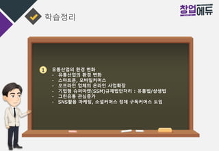 학습정리
1 유통산업의 환경 변화
- 유통산업의 환경 변화
- 스마트폰, 모바일커머스
- 오프라인 업체의 온라인 사업확장
- 기업형 슈퍼마켓(SSM)규제법안처리 : 유통법/상생법
- 그린유통 관심증가
- SNS활용 마케팅, 소셜커머스 정체 구독커머스 도입
 