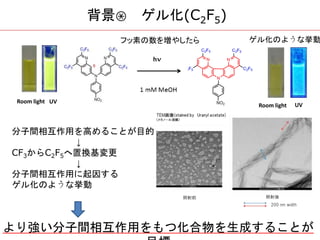 分子間相互作用を高めることが目的
↓
CF3からC2F5へ置換基変更
↓
分子間相互作用に起因する
ゲル化のような挙動
より強い分子間相互作用をもつ化合物を生成することが
Room light UV
Room light UV
ゲル化のような挙動フッ素の数を増やしたら
背景③ ゲル化(C2F5)
 