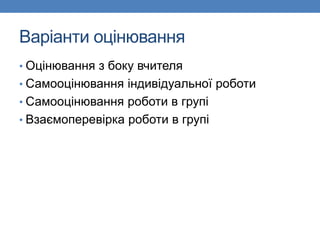 Варіанти оцінювання
• Оцінювання з боку вчителя
• Самооцінювання індивідуальної роботи
• Самооцінювання роботи в групі
• Взаємоперевірка роботи в групі
 